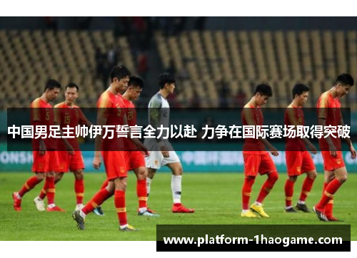 中国男足主帅伊万誓言全力以赴 力争在国际赛场取得突破 中国男足主帅伊万誓言全力以赴 力争在国际赛场取得突破