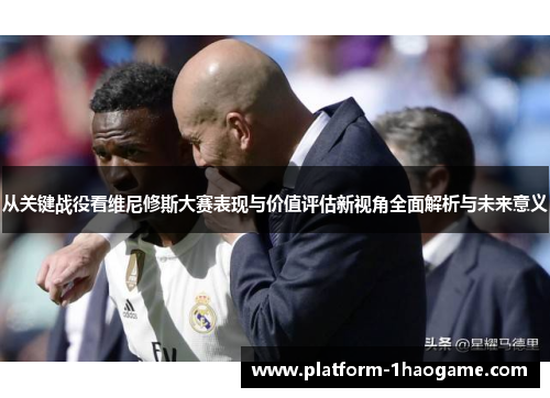 从关键战役看维尼修斯大赛表现与价值评估新视角全面解析与未来意义