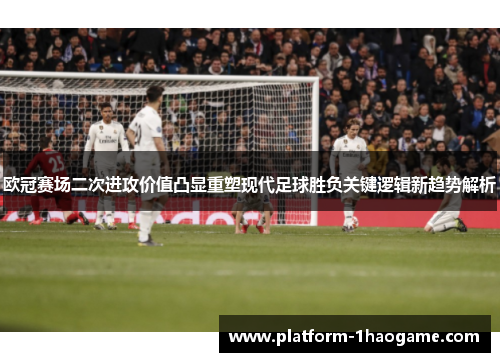欧冠赛场二次进攻价值凸显重塑现代足球胜负关键逻辑新趋势解析